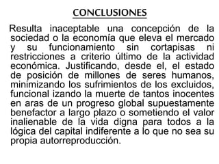 CONCLUSIONES
Resulta inaceptable una concepción de la
sociedad o la economía que eleva el mercado
y su funcionamiento sin cortapisas ni
restricciones a criterio último de la actividad
económica. Justificando, desde el, el estado
de posición de millones de seres humanos,
minimizando los sufrimientos de los excluidos,
funcional izando la muerte de tantos inocentes
en aras de un progreso global supuestamente
benefactor a largo plazo o sometiendo el valor
inalienable de la vida digna para todos a la
lógica del capital indiferente a lo que no sea su
propia autorreproducción.
 