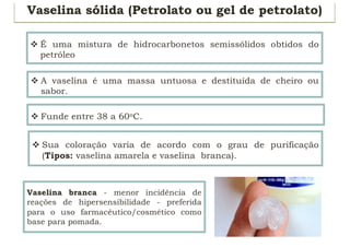 Vaselina sólida (Petrolato ou gel de petrolato)
v É uma mistura de hidrocarbonetos semissólidos obtidos do
petróleo
v A vaselina é uma massa untuosa e destituída de cheiro ou
sabor.
v Sua coloração varia de acordo com o grau de purificação
(Tipos: vaselina amarela e vaselina branca).
Vaselina branca - menor incidência de
reações de hipersensibilidade - preferida
para o uso farmacêutico/cosmético como
base para pomada.
v Funde entre 38 a 60oC.
 