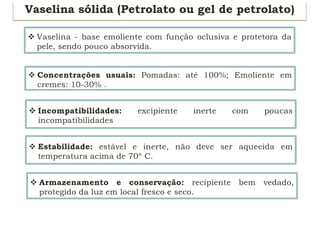 Vaselina sólida (Petrolato ou gel de petrolato)
v Vaselina - base emoliente com função oclusiva e protetora da
pele, sendo pouco absorvida.
v Concentrações usuais: Pomadas: até 100%; Emoliente em
cremes: 10-30% .
v Incompatibilidades: excipiente inerte com poucas
incompatibilidades
v Estabilidade: estável e inerte, não deve ser aquecida em
temperatura acima de 70º C.
v Armazenamento e conservação: recipiente bem vedado,
protegido da luz em local fresco e seco.
 
