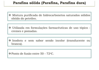 Parafina sólida (Parafina, Parafina dura)
v Mistura purificada de hidrocarbonetos saturados sólidos
obtido do petróleo.
v Utilizada em formulações farmacêuticas de uso tópico -
cremes e pomadas.
v Inodora e sem sabor sendo incolor (translucente ou
branca).
vPonto de fusão entre 50 - 72oC.
 