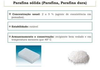 Parafina sólida (Parafina, Parafina dura)
v Concentração usual: 2 a 5 % (agente de consistência em
pomadas).
v Estabilidade: estável
v Armazenamento e conservação: recipiente bem vedado e em
temperatura menores que 40º C
 