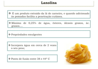 Lanolina
v É um produto extraído da lã de carneiro, e quando adicionado
às pomadas facilita a penetração cutânea.
v Máximo de 0,25% de água, ésteres, álcoois graxos, ác.
graxos....
v Propriedades emulgentes
v Incorpora água em cerca de 2 vezes
o seu peso;
v Ponto de fusão entre 38 e 44º C
 