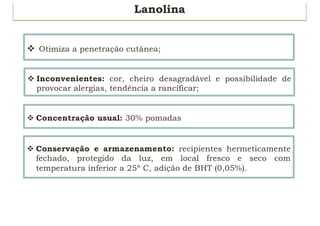 Lanolina
v Otimiza a penetração cutânea;
v Inconvenientes: cor, cheiro desagradável e possibilidade de
provocar alergias, tendência a rancificar;
v Concentração usual: 30% pomadas
v Conservação e armazenamento: recipientes hermeticamente
fechado, protegido da luz, em local fresco e seco com
temperatura inferior a 25º C, adição de BHT (0,05%).
 