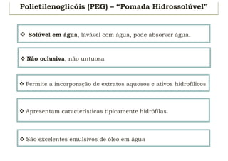 Polietilenoglicóis (PEG) – “Pomada Hidrossolúvel”
v Solúvel em água, lavável com água, pode absorver água.
v Não oclusiva, não untuosa
v Permite a incorporação de extratos aquosos e ativos hidrofílicos
v Apresentam características tipicamente hidrófilas.
v São excelentes emulsivos de óleo em água
 