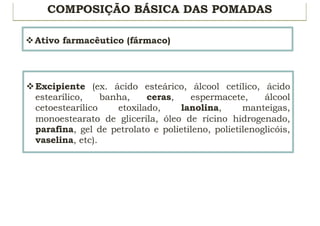 COMPOSIÇÃO BÁSICA DAS POMADAS
vAtivo farmacêutico (fármaco)
vExcipiente (ex. ácido esteárico, álcool cetílico, ácido
estearílico, banha, ceras, espermacete, álcool
cetoestearílico etoxilado, lanolina, manteigas,
monoestearato de glicerila, óleo de rícino hidrogenado,
parafina, gel de petrolato e polietileno, polietilenoglicóis,
vaselina, etc).
 
