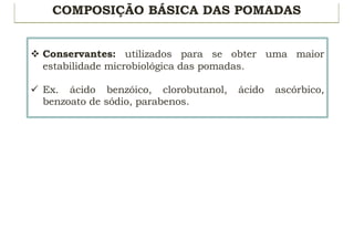 COMPOSIÇÃO BÁSICA DAS POMADAS
v Conservantes: utilizados para se obter uma maior
estabilidade microbiológica das pomadas.
ü Ex. ácido benzóico, clorobutanol, ácido ascórbico,
benzoato de sódio, parabenos.
 
