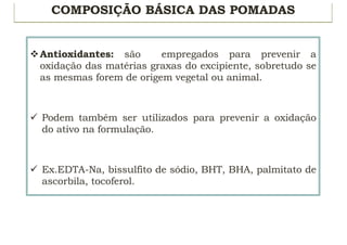COMPOSIÇÃO BÁSICA DAS POMADAS
vAntioxidantes: são empregados para prevenir a
oxidação das matérias graxas do excipiente, sobretudo se
as mesmas forem de origem vegetal ou animal.
ü Podem também ser utilizados para prevenir a oxidação
do ativo na formulação.
ü Ex.EDTA-Na, bissulfito de sódio, BHT, BHA, palmitato de
ascorbila, tocoferol.
 