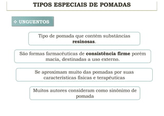 TIPOS ESPECIAIS DE POMADAS
v UNGUENTOS
Tipo de pomada que contém substâncias
resinosas.
São formas farmacêuticas de consistência firme porém
macia, destinadas a uso externo.
Se aproximam muito das pomadas por suas
características físicas e terapêuticas
Muitos autores consideram como sinônimo de
pomada
 