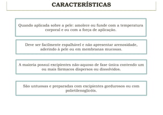 CARACTERÍSTICAS
Quando aplicada sobre a pele: amolece ou funde com a temperatura
corporal e ou com a força de aplicação.
Deve ser facilmente espalhável e não apresentar arenosidade,
aderindo à pele ou em membranas mucosas.
A maioria possui excipientes não-aquoso de fase única contendo um
ou mais fármacos dispersos ou dissolvidos.
São untuosas e preparadas com excipientes gordurosos ou com
polietilenoglicóis.
 