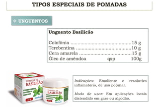 TIPOS ESPECIAIS DE POMADAS
v UNGUENTOS
Unguento Basilicão
Colofônia ...........................................15 g
Terebentina .......................................10 g
Cera amarela .....................................15 g
Óleo de amêndoa qsp 100g
Indicações: Emoliente e resolutivo
inflamatório, de uso popular.
Modo de usar: Em aplicações locais
distendido em gaze ou algodão.
 