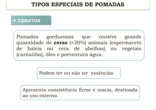 TIPOS ESPECIAIS DE POMADAS
v CERATOS
Pomadas gordurosas que contém grande
quantidade de ceras (>20%) animais (espermacete
de baleia ou cera de abelhas) ou vegetais
(carnaúba), óleo e porventura água.
Podem ter ou não ter essências
Apresenta consistência firme e macia, destinada
ao uso externo.
 