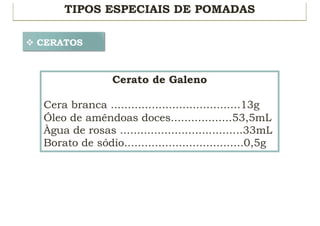 TIPOS ESPECIAIS DE POMADAS
v CERATOS
Cerato de Galeno
Cera branca ......................................13g
Óleo de amêndoas doces..................53,5mL
Àgua de rosas ....................................33mL
Borato de sódio...................................0,5g
 