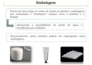40
Embalagem
- Frasco de boca larga ou tubos de metal ou plástico, embalagens
que minimizam o "headspace" (espaço entre o produto e a
tampa)
- Eventualmente, potes também podem ser empregados como
embalagens.
diminuindo a possibilidade de perda de água e
rancificação por oxidação.
 