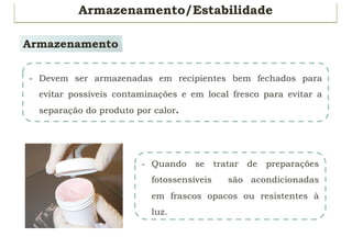 Armazenamento/Estabilidade
Armazenamento
- Devem ser armazenadas em recipientes bem fechados para
evitar possíveis contaminações e em local fresco para evitar a
separação do produto por calor.
- Quando se tratar de preparações
fotossensíveis são acondicionadas
em frascos opacos ou resistentes à
luz.
 