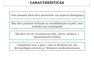 CARACTERÍSTICAS
Uma pomada ideal deve apresentar um aspecto homogêneo
Não deve produzir irritação ou sensibilização na pele, nem
retardar sua cicatrização
Ela deve ser de consistência mole, inerte, inodora, e
quimicamente estável
Compatível com a pele e com os fármacos de uso
dermatológico (veículo p/ fármacos medicamentosos).
 