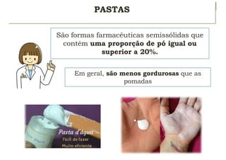 PASTAS
São formas farmacêuticas semissólidas que
contém uma proporção de pó igual ou
superior a 20%.
Em geral, são menos gordurosas que as
pomadas
 