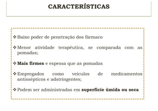CARACTERÍSTICAS
vBaixo poder de penetração dos fármaco
vMenor atividade terapêutica, se comparada com as
pomadas;
vMais firmes e espessa que as pomadas
vEmpregados como veículos de medicamentos
antissépticos e adstringentes;
vPodem ser administradas em superfície úmida ou seca
 