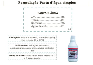 Formulação Pasta d´água simples
PASTA D’ÁGUA
ZnO..............................25
Talco............................25
Glicerina.......................25
Água de cal..................25
ãã
Indicações: irritações cutâneas,
queimaduras, assaduras, aliviar brotoejas
etc
Variações: calamina (10%), mentolada (1%),
com enxofre (5 a 10%)
Modo de usar: aplicar nas áreas afetadas 2
a 3 vezes ao dia
 