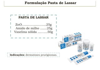 Formulação Pasta de Lassar
Indicações: dermatoses pruriginosas.
PASTA DE LASSAR
ZnO.........................25g
Amido de milho .......25g
Vaselina sólida ..........50g
 