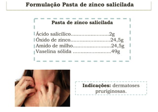 Formulação Pasta de zinco salicilada
Indicações: dermatoses
pruriginosas.
Pasta de zinco salicilada
Ácido salicílico.........................2g
Óxido de zinco..........................24,5g
Amido de milho.........................24,5g
Vaselina sólida .........................49g
 