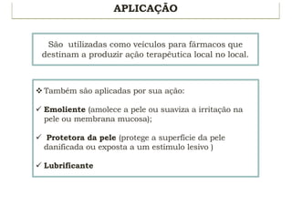 APLICAÇÃO
São utilizadas como veículos para fármacos que
destinam a produzir ação terapêutica local no local.
v Também são aplicadas por sua ação:
ü Emoliente (amolece a pele ou suaviza a irritação na
pele ou membrana mucosa);
ü Protetora da pele (protege a superfície da pele
danificada ou exposta a um estímulo lesivo )
ü Lubrificante
 