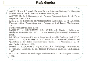 Referências
ANSEL, Howard C. e col. Formas Farmacêuticas e Sistema de liberação
de fármacos. 6. ed. São Paulo: Editora Premier, 2000.
AULTON, M. E. Delineamento de Formas Farmacêuticas. 2. ed. Porto
Alegre: Artmed, 2005.
KIBBE, A. H. Handbook of Pharmaceutical Excipients. 3. ed. American
Pharmaceutical Association and Pharmaceutical Press, Washington,
2000.
Farmacopeia Brasileira, 5. ed.
LACHMAN, L.; LIEBERMAN, H.A.; KANIG, J.L. Teoria e Prática na
Indústria Farmacêutica. Vol. II. Lisboa: Fundação Calouste Gulbenkian,
2001.
LE HIR, A. Noções de Farmácia Galênica. 6. ed. São Paulo: Andrei. 1997.
PINTO, T. J. A; KANEKO, T. M.; Ohara, M. T. Controle Biológico de
Qualidade de Produtos Farmacêuticos, Correlatos e Cosméticos. 2. ed.
São Paulo: Atheneu, 2003.
PRISTA. L. N.; ALVES< A. C.; MORGADO, R. Tecnologia Farmacêutica
e Farmácia Galênica. 5. ed. Lisboa: Fundação Calouste Gulbenkian,
1995.
VOIGT, R. Tratado de Tecnologia Farmacêutica. 3. ed. Zaragoza: Acribia,
1982.
 