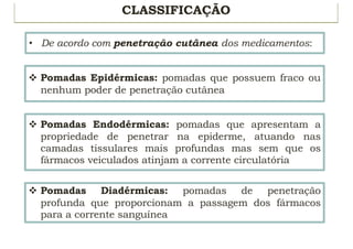 CLASSIFICAÇÃO
• De acordo com penetração cutânea dos medicamentos:
v Pomadas Epidérmicas: pomadas que possuem fraco ou
nenhum poder de penetração cutânea
v Pomadas Endodérmicas: pomadas que apresentam a
propriedade de penetrar na epiderme, atuando nas
camadas tissulares mais profundas mas sem que os
fármacos veiculados atinjam a corrente circulatória
v Pomadas Diadérmicas: pomadas de penetração
profunda que proporcionam a passagem dos fármacos
para a corrente sanguínea
 