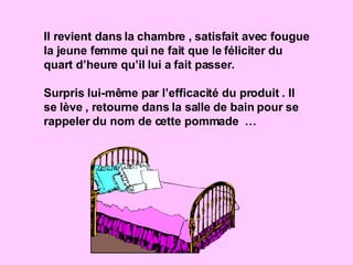 Il revient dans la chambre , satisfait avec fougue la jeune femme qui ne fait que le féliciter du quart d’heure qu’il lui a fait passer. Surpris lui-même par l’efficacité du produit . Il se lève , retourne dans la salle de bain pour se rappeler du nom de cette pommade  … 