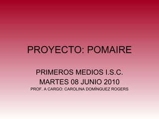 PROYECTO: POMAIRE PRIMEROS MEDIOS I.S.C. MARTES 08 JUNIO 2010 PROF. A CARGO: CAROLINA DOMÍNGUEZ ROGERS 