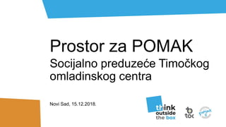 Prostor za POMAK
Socijalno preduzeće Timočkog
omladinskog centra
Novi Sad, 15.12.2018.
 