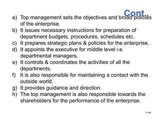 Cont..
1–10
a) Top management sets the objectives and broad policies
of the enterprise.
b) It issues necessary instructions for preparation of
department budgets, procedures, schedules etc.
c) It prepares strategic plans & policies for the enterprise.
d) It appoints the executive for middle level i.e.
departmental managers.
e) It controls & coordinates the activities of all the
departments.
f) It is also responsible for maintaining a contact with the
outside world.
g) It provides guidance and direction.
h) The top management is also responsible towards the
shareholders for the performance of the enterprise.
 