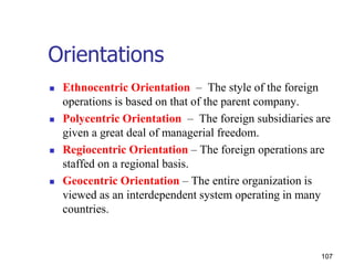 Orientations
 Ethnocentric Orientation – The style of the foreign
operations is based on that of the parent company.
 Polycentric Orientation – The foreign subsidiaries are
given a great deal of managerial freedom.
 Regiocentric Orientation – The foreign operations are
staffed on a regional basis.
 Geocentric Orientation – The entire organization is
viewed as an interdependent system operating in many
countries.
107
 
