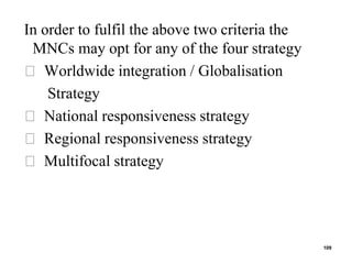 In order to fulfil the above two criteria the
MNCs may opt for any of the four strategy
Worldwide integration / Globalisation
Strategy
National responsiveness strategy
Regional responsiveness strategy
Multifocal strategy
109
 
