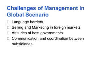Challenges of Management in
Global Scenario
Language barriers
Selling and Marketing in foreign markets
Attitudes of host governments
Communication and coordination between
subsidiaries
 