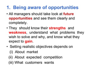 1. Being aware of opportunities
• All managers should take look at future
opportunities and see them clearly and
completely.
• They should know their strengths and
weakness, understand what problems they
wish to solve and why, and know what they
expect to gain.
• Setting realistic objectives depends on
(i) About market
(ii) About expected competition
(iii) What customers wants
 