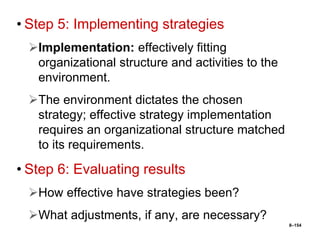 8–154
• Step 5: Implementing strategies
Implementation: effectively fitting
organizational structure and activities to the
environment.
The environment dictates the chosen
strategy; effective strategy implementation
requires an organizational structure matched
to its requirements.
• Step 6: Evaluating results
How effective have strategies been?
What adjustments, if any, are necessary?
 