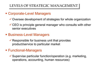  Corporate-Level Managers
Oversee development of strategies for whole organization
CEO is principle general manager who consults with other
senior executives
 Business-Level Managers
Responsible for business unit that provides
product/service to particular market
 Functional-Managers
Supervise particular function/operation (e.g. marketing,
operations, accounting, human resources)
LEVELS OF STRATEGIC MANAGEMENT
 