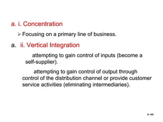 8–160
a. i. Concentration
Focusing on a primary line of business.
a. ii. Vertical Integration
attempting to gain control of inputs (become a
self-supplier).
attempting to gain control of output through
control of the distribution channel or provide customer
service activities (eliminating intermediaries).
 