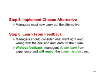Step 5. Implement Chosen Alternative
Managers must now carry out the alternative.
Step 6. Learn From Feedback
Managers should consider what went right and
wrong with the decision and learn for the future.
Without feedback, managers do not learn from
experience and will repeat the same mistake over.
 