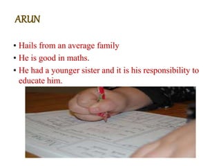 • Hails from an average family
• He is good in maths.
• He had a younger sister and it is his responsibility to
educate him.
ARUN
 