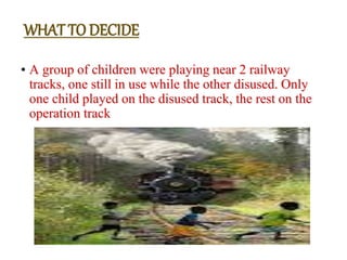 • A group of children were playing near 2 railway
tracks, one still in use while the other disused. Only
one child played on the disused track, the rest on the
operation track
WHAT TO DECIDE
 