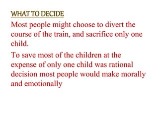 Most people might choose to divert the
course of the train, and sacrifice only one
child.
To save most of the children at the
expense of only one child was rational
decision most people would make morally
and emotionally
WHAT TO DECIDE
 