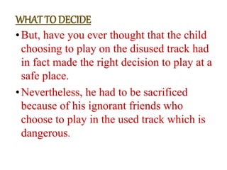 •But, have you ever thought that the child
choosing to play on the disused track had
in fact made the right decision to play at a
safe place.
•Nevertheless, he had to be sacrificed
because of his ignorant friends who
choose to play in the used track which is
dangerous.
WHAT TO DECIDE
 