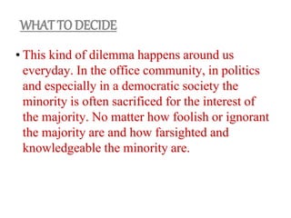 • This kind of dilemma happens around us
everyday. In the office community, in politics
and especially in a democratic society the
minority is often sacrificed for the interest of
the majority. No matter how foolish or ignorant
the majority are and how farsighted and
knowledgeable the minority are.
WHAT TO DECIDE
 