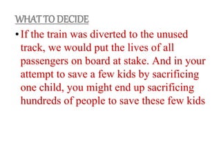 •If the train was diverted to the unused
track, we would put the lives of all
passengers on board at stake. And in your
attempt to save a few kids by sacrificing
one child, you might end up sacrificing
hundreds of people to save these few kids
WHAT TO DECIDE
 