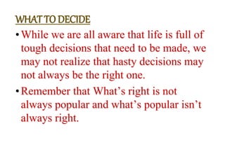 •While we are all aware that life is full of
tough decisions that need to be made, we
may not realize that hasty decisions may
not always be the right one.
•Remember that What’s right is not
always popular and what’s popular isn’t
always right.
WHAT TO DECIDE
 