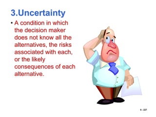 9 - 227
3.Uncertainty
• A condition in which
the decision maker
does not know all the
alternatives, the risks
associated with each,
or the likely
consequences of each
alternative.
 