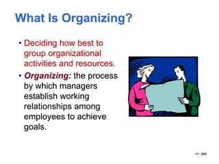 11 - 229
What Is Organizing?
• Deciding how best to
group organizational
activities and resources.
• Organizing: the process
by which managers
establish working
relationships among
employees to achieve
goals.
 