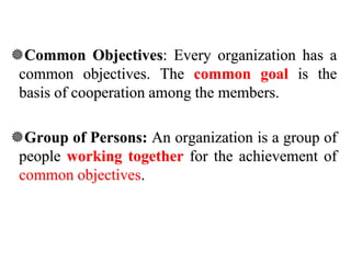 Common Objectives: Every organization has a
common objectives. The common goal is the
basis of cooperation among the members.
Group of Persons: An organization is a group of
people working together for the achievement of
common objectives.
 