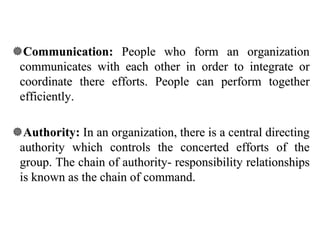 Communication: People who form an organization
communicates with each other in order to integrate or
coordinate there efforts. People can perform together
efficiently.
Authority: In an organization, there is a central directing
authority which controls the concerted efforts of the
group. The chain of authority- responsibility relationships
is known as the chain of command.
 